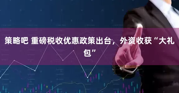 策略吧 重磅税收优惠政策出台，外资收获“大礼包”