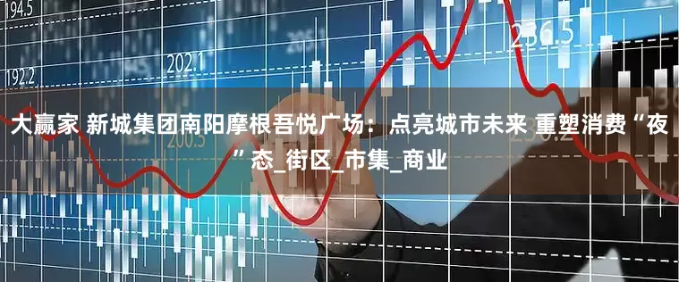 大赢家 新城集团南阳摩根吾悦广场：点亮城市未来 重塑消费“夜”态_街区_市集_商业