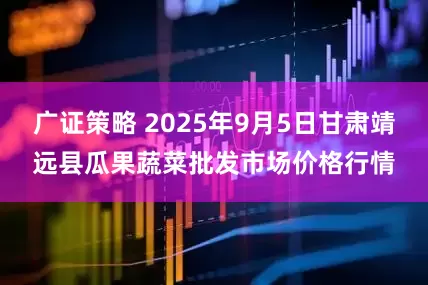广证策略 2025年9月5日甘肃靖远县瓜果蔬菜批发市场价格行情