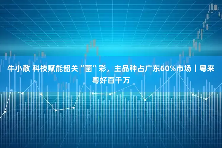 牛小散 科技赋能韶关“菌”彩，主品种占广东60%市场｜粤来粤好百千万