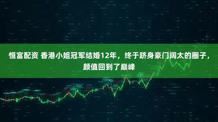 恒富配资 香港小姐冠军结婚12年，终于跻身豪门阔太的圈子，颜值回到了巅峰
