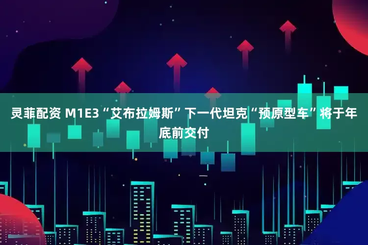 灵菲配资 M1E3“艾布拉姆斯”下一代坦克“预原型车”将于年底前交付